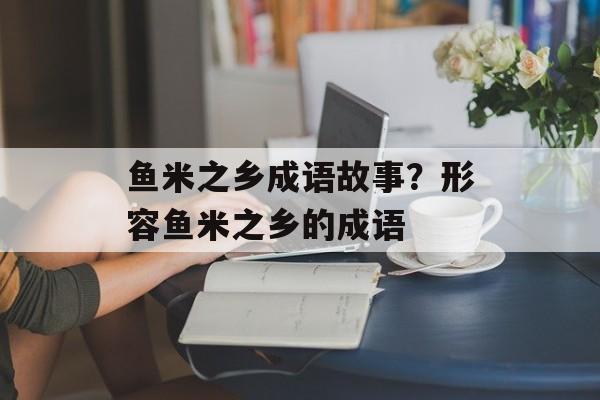 鱼米之乡成语故事？形容鱼米之乡的成语-第1张图片-