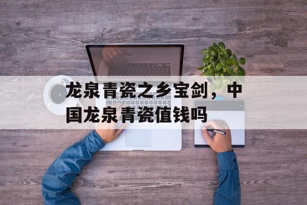 龙泉青瓷之乡宝剑，中国龙泉青瓷值钱吗-第1张图片-