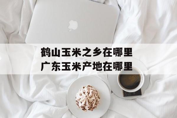 鹤山玉米之乡在哪里 广东玉米产地在哪里-第1张图片-