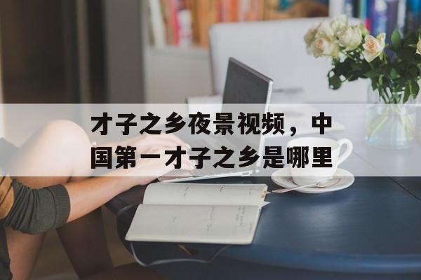 才子之乡夜景视频，中国第一才子之乡是哪里-第1张图片-