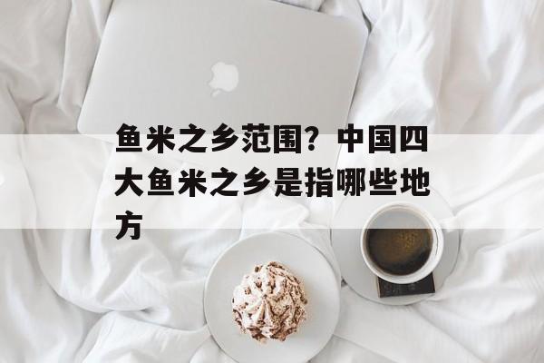 鱼米之乡范围？中国四大鱼米之乡是指哪些地方-第1张图片-