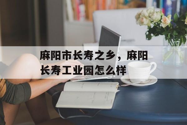 麻阳市长寿之乡，麻阳长寿工业园怎么样-第1张图片-