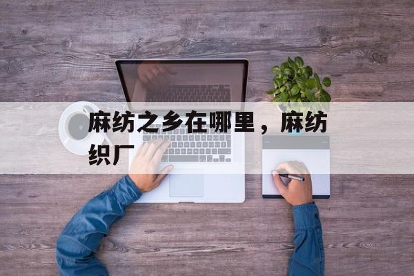麻纺之乡在哪里，麻纺织厂-第1张图片-