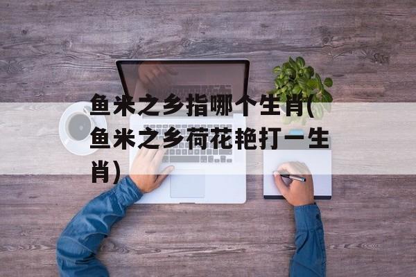 鱼米之乡指哪个生肖(鱼米之乡荷花艳打一生肖)-第1张图片-