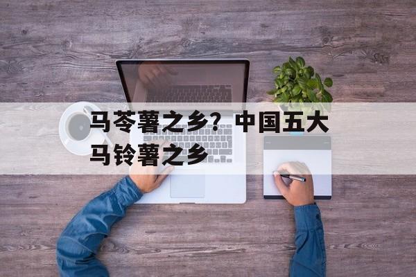 马苓薯之乡？中国五大马铃薯之乡-第1张图片-