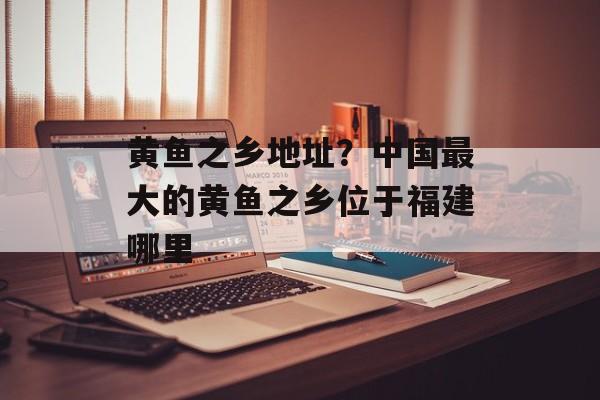 黄鱼之乡地址？中国最大的黄鱼之乡位于福建哪里-第1张图片-