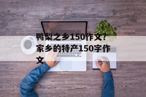 鸭梨之乡150作文？家乡的特产150字作文-第1张图片-