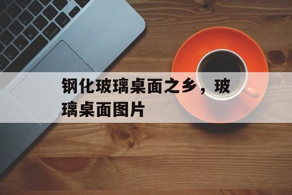 钢化玻璃桌面之乡，玻璃桌面图片-第1张图片-