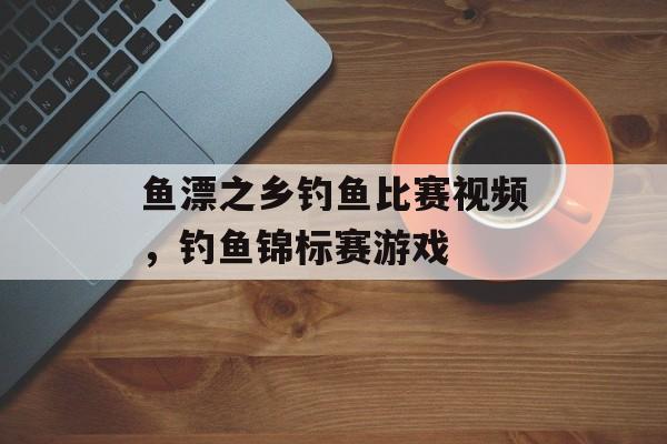 鱼漂之乡钓鱼比赛视频，钓鱼锦标赛游戏-第1张图片-