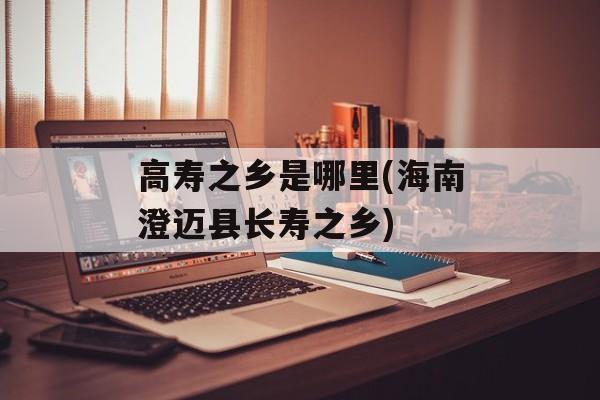 高寿之乡是哪里(海南澄迈县长寿之乡)-第1张图片-