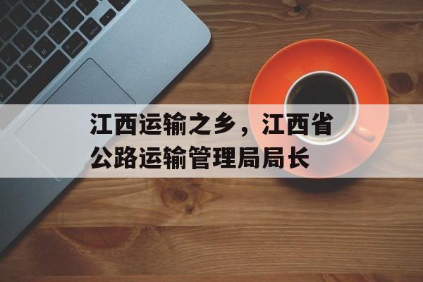 江西运输之乡，江西省公路运输管理局局长-第1张图片-