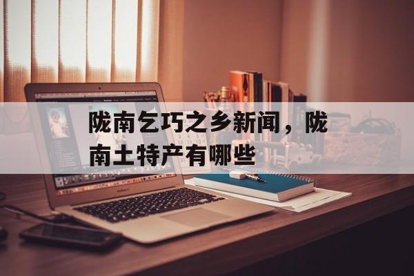 陇南乞巧之乡新闻，陇南土特产有哪些-第1张图片-