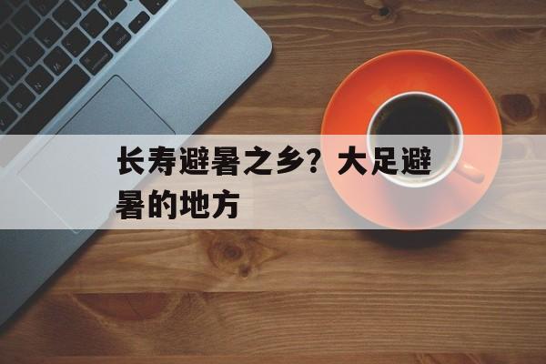 长寿避暑之乡？大足避暑的地方-第1张图片-