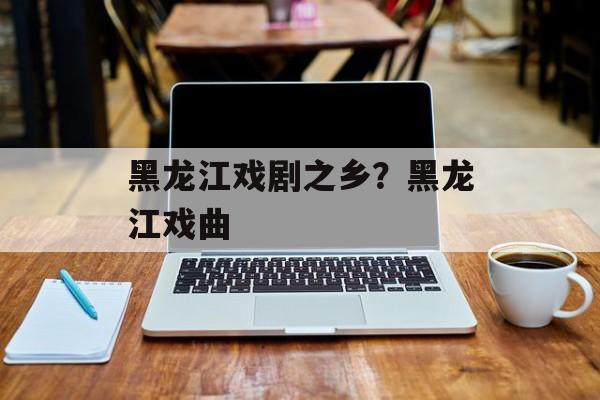 黑龙江戏剧之乡？黑龙江戏曲-第1张图片-