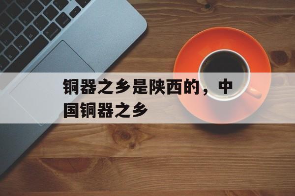 铜器之乡是陕西的，中国铜器之乡-第1张图片-