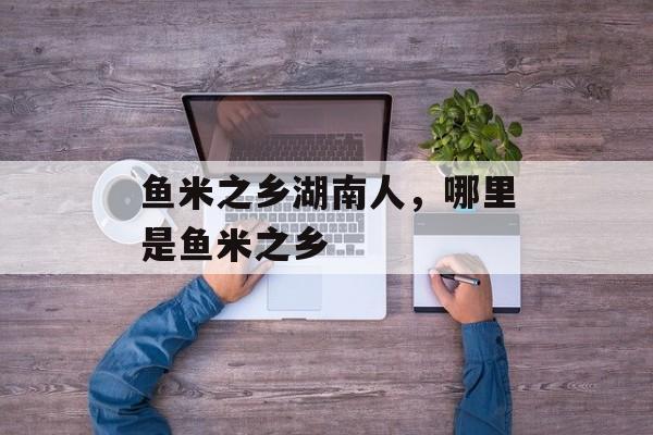 鱼米之乡湖南人，哪里是鱼米之乡-第1张图片-