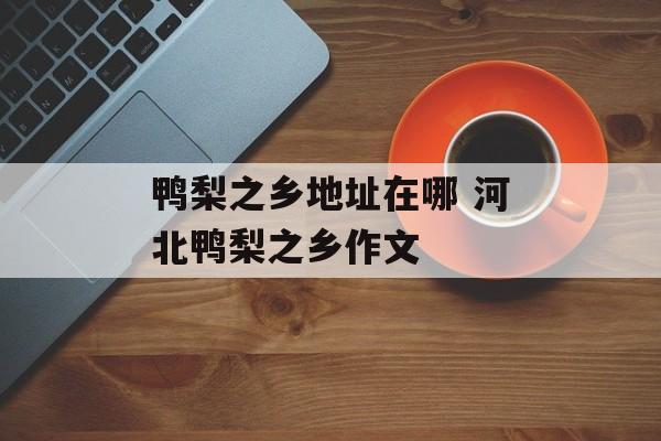 鸭梨之乡地址在哪 河北鸭梨之乡作文-第1张图片-