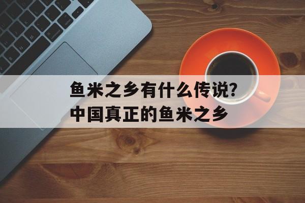 鱼米之乡有什么传说？中国真正的鱼米之乡-第1张图片-