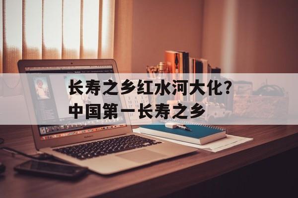 长寿之乡红水河大化？中国第一长寿之乡-第1张图片-