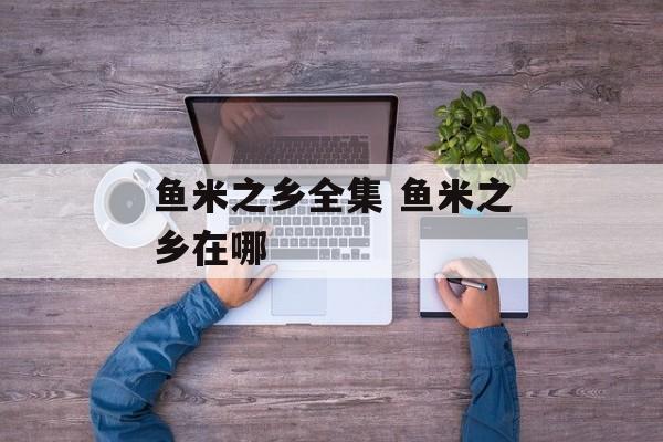 鱼米之乡全集 鱼米之乡在哪-第1张图片-