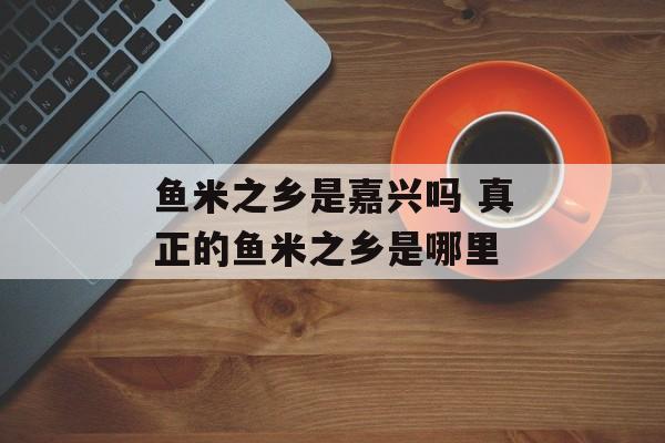 鱼米之乡是嘉兴吗 真正的鱼米之乡是哪里-第1张图片-