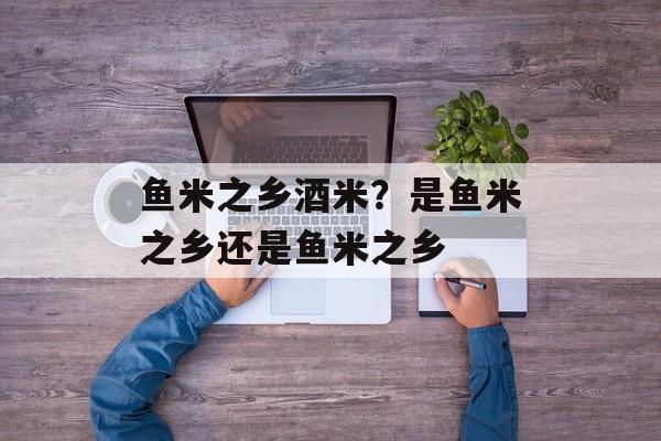 鱼米之乡酒米？是鱼米之乡还是鱼米之乡-第1张图片-