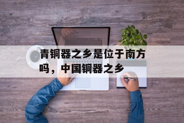 青铜器之乡是位于南方吗，中国铜器之乡-第1张图片-