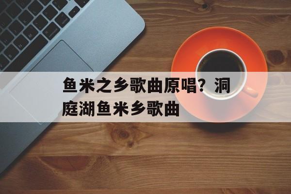 鱼米之乡歌曲原唱？洞庭湖鱼米乡歌曲-第1张图片-