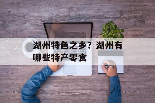 湖州特色之乡？湖州有哪些特产零食-第1张图片-