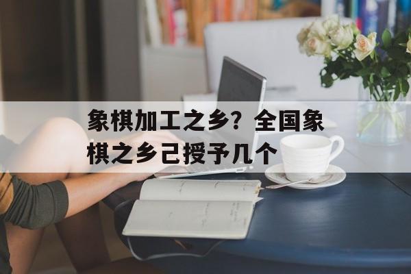 象棋加工之乡？全国象棋之乡己授予几个-第1张图片-