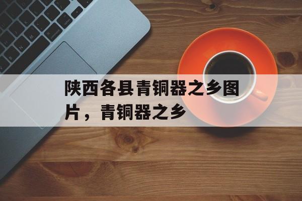 陕西各县青铜器之乡图片，青铜器之乡-第1张图片-