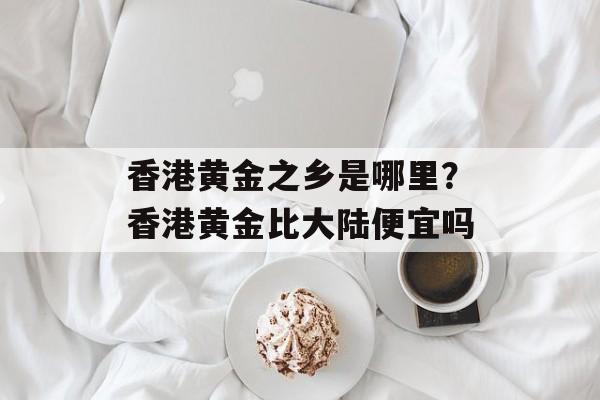 香港黄金之乡是哪里？香港黄金比大陆便宜吗-第1张图片-