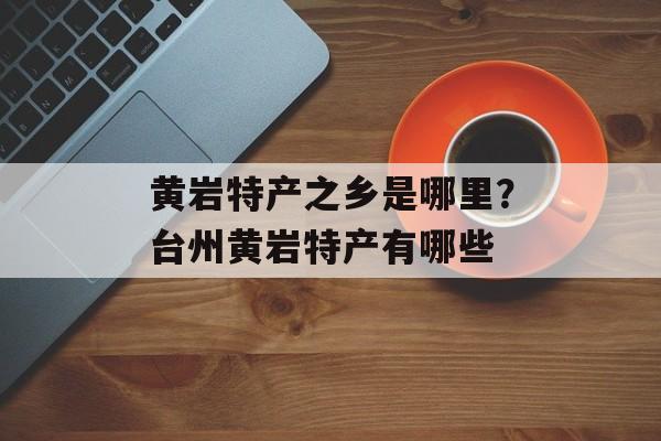 黄岩特产之乡是哪里？台州黄岩特产有哪些-第1张图片-