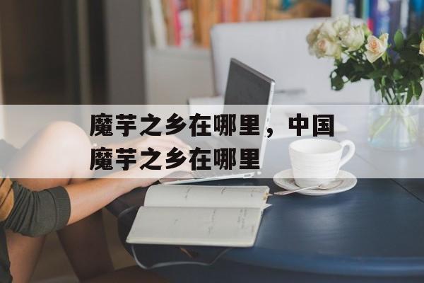 魔芋之乡在哪里，中国魔芋之乡在哪里-第1张图片-