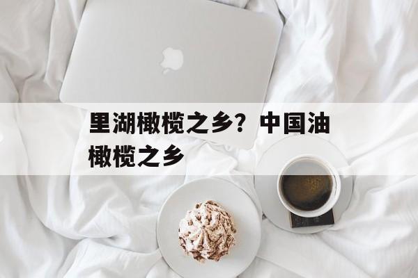 里湖橄榄之乡？中国油橄榄之乡-第1张图片-