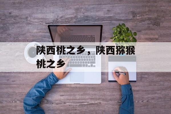 陕西桃之乡，陕西猕猴桃之乡-第1张图片-