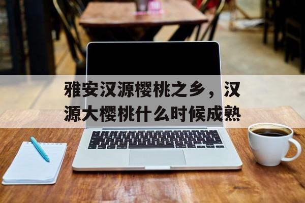 雅安汉源樱桃之乡，汉源大樱桃什么时候成熟-第1张图片-