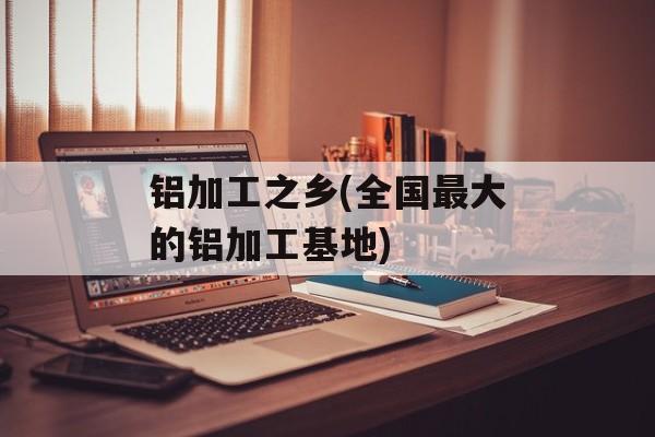 铝加工之乡(全国最大的铝加工基地)-第1张图片-
