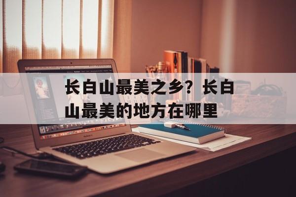 长白山最美之乡？长白山最美的地方在哪里-第1张图片-