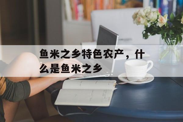 鱼米之乡特色农产，什么是鱼米之乡-第1张图片-