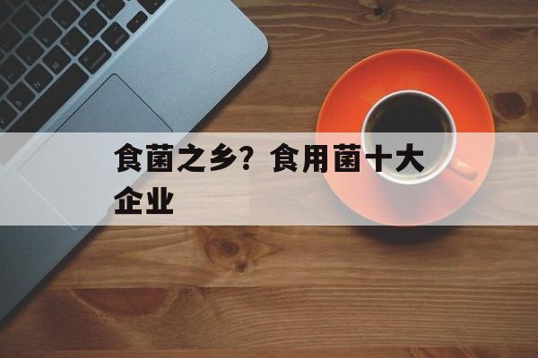 食菌之乡？食用菌十大企业-第1张图片-
