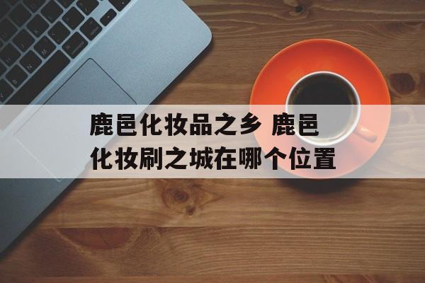 鹿邑化妆品之乡 鹿邑化妆刷之城在哪个位置-第1张图片-