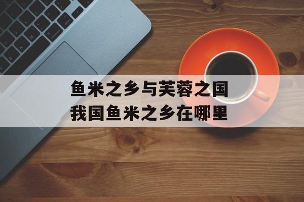 鱼米之乡与芙蓉之国 我国鱼米之乡在哪里-第1张图片-