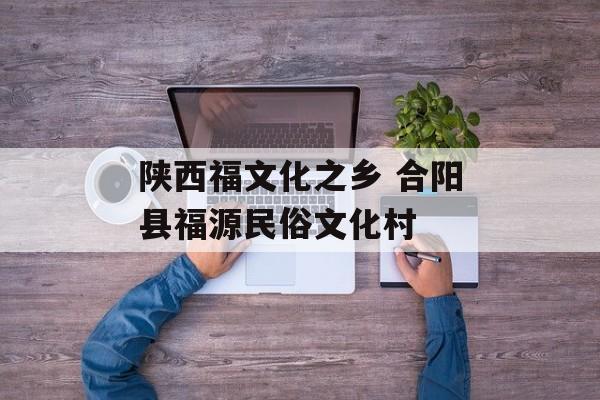陕西福文化之乡 合阳县福源民俗文化村-第1张图片-