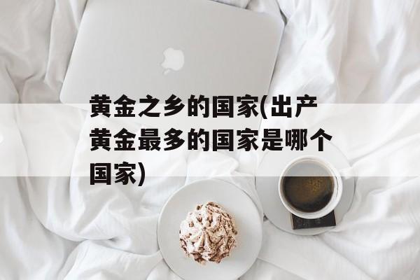 黄金之乡的国家(出产黄金最多的国家是哪个国家)-第1张图片-