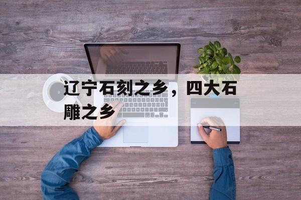 辽宁石刻之乡，四大石雕之乡-第1张图片-