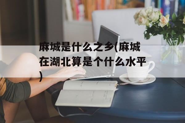 麻城是什么之乡(麻城在湖北算是个什么水平)-第1张图片-