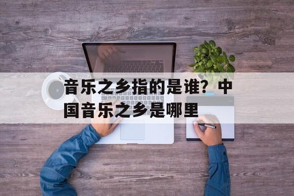 音乐之乡指的是谁？中国音乐之乡是哪里-第1张图片-