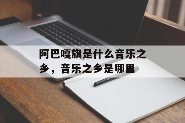 阿巴嘎旗是什么音乐之乡，音乐之乡是哪里-第1张图片-