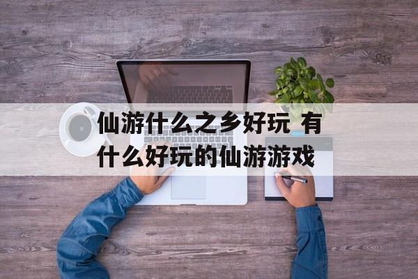 仙游什么之乡好玩 有什么好玩的仙游游戏-第1张图片-